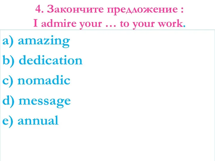 4. Закончите предложение : I admire your … to your work. a) amazing