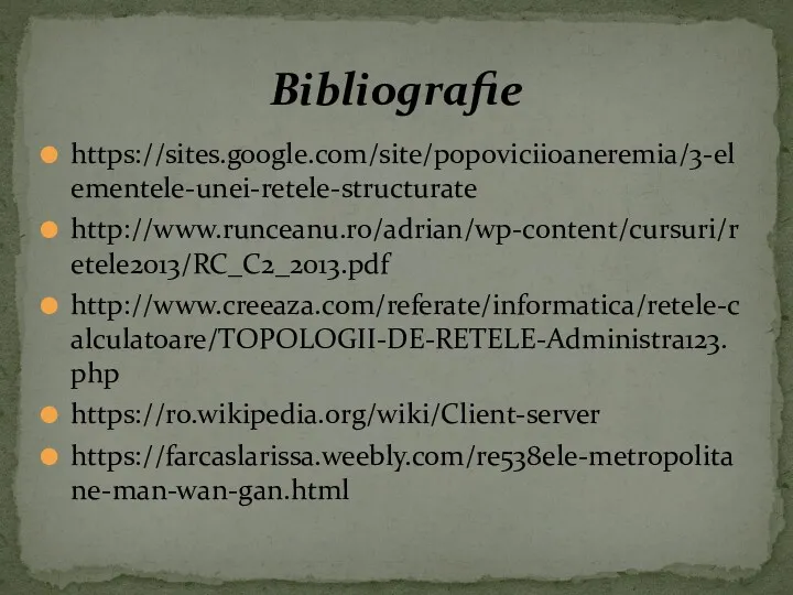 https://sites.google.com/site/popoviciioaneremia/3-elementele-unei-retele-structurate http://www.runceanu.ro/adrian/wp-content/cursuri/retele2013/RC_C2_2013.pdf http://www.creeaza.com/referate/informatica/retele-calculatoare/TOPOLOGII-DE-RETELE-Administra123.php https://ro.wikipedia.org/wiki/Client-server https://farcaslarissa.weebly.com/re538ele-metropolitane-man-wan-gan.html Bibliografie