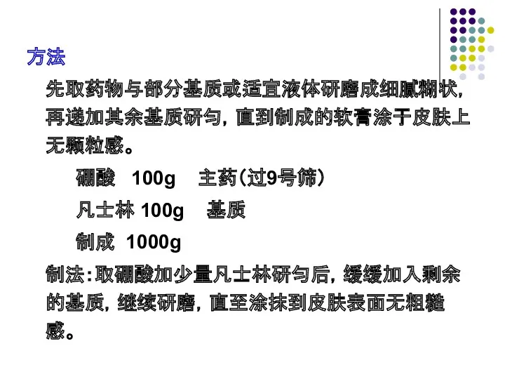 方法 先取药物与部分基质或适宜液体研磨成细腻糊状，再递加其余基质研匀，直到制成的软膏涂于皮肤上无颗粒感。 硼酸 100g 主药（过9号筛） 凡士林 100g 基质 制成 1000g 制法：取硼酸加少量凡士林研匀后，缓缓加入剩余的基质，继续研磨，直至涂抹到皮肤表面无粗糙感。