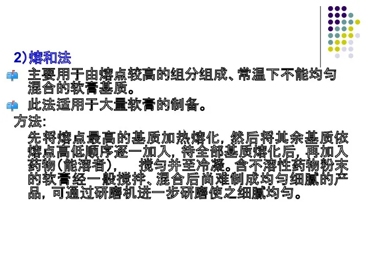 2）熔和法 主要用于由熔点较高的组分组成、常温下不能均匀混合的软膏基质。 此法适用于大量软膏的制备。 方法: 先将熔点最高的基质加热熔化，然后将其余基质依熔点高低顺序逐一加入，待全部基质熔化后，再加入药物（能溶者）， 搅匀并至冷凝。含不溶性药物粉末的软膏经一般搅拌、混合后尚难制成均匀细腻的产品，可通过研磨机进一步研磨使之细腻均匀。