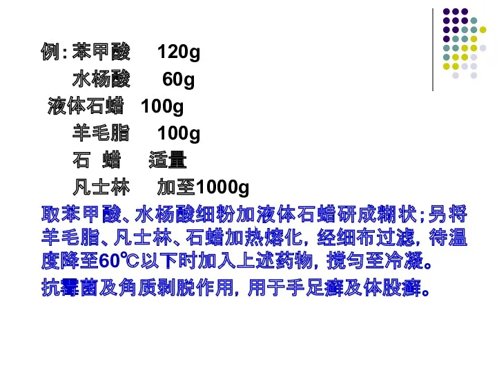 例： 苯甲酸 120g 水杨酸 60g 液体石蜡 100g 羊毛脂 100g 石 蜡 适量 凡士林 加至1000g 取苯甲酸、水杨酸细粉加液体石蜡研成糊状；另将羊毛脂、凡士林、石蜡加热熔化，经细布过滤，待温度降至60℃以下时加入上述药物，搅匀至冷凝。 抗霉菌及角质剥脱作用，用于手足癣及体股癣。