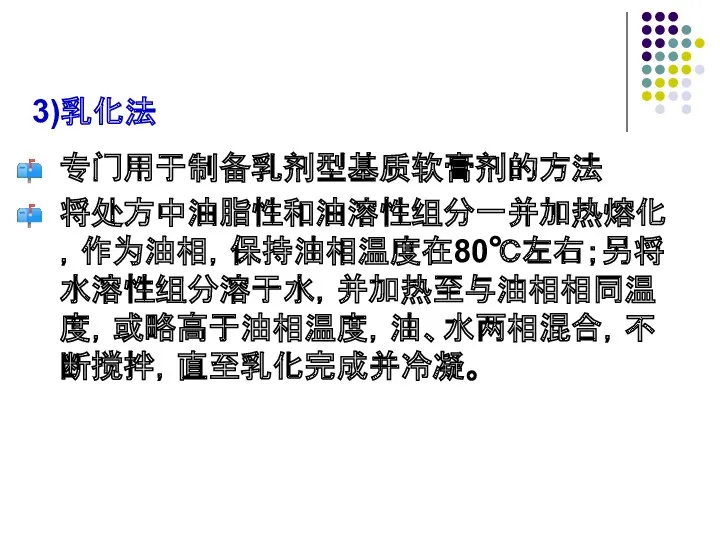 3)乳化法 专门用于制备乳剂型基质软膏剂的方法 将处方中油脂性和油溶性组分一并加热熔化，作为油相，保持油相温度在80℃左右；另将水溶性组分溶于水，并加热至与油相相同温度，或略高于油相温度，油、水两相混合，不断搅拌，直至乳化完成并冷凝。