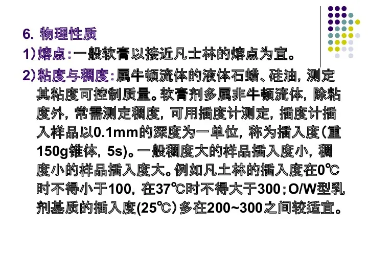 6．物理性质 1）熔点：一般软膏以接近凡士林的熔点为宜。 2）粘度与稠度：属牛顿流体的液体石蜡、硅油，测定其粘度可控制质量。软膏剂多属非牛顿流体，除粘度外，常需测定稠度，可用插度计测定，插度计插入样品以0.1mm的深度为一单位，称为插入度（重150g锥体，5s)。一般稠度大的样品插入度小，稠度小的样品插入度大。例如凡土林的插入度在0℃时不得小于100，在37℃时不得大于300；O/W型乳剂基质的插入度(25℃）多在200~300之间较适宜。