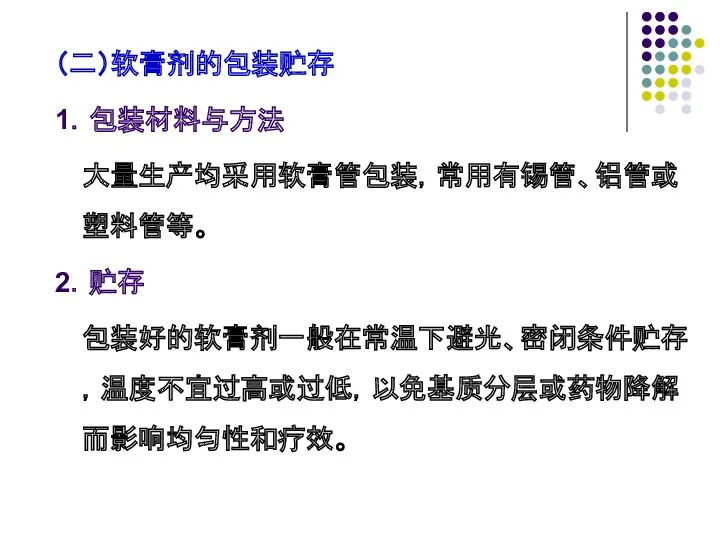 （二）软膏剂的包装贮存 1．包装材料与方法 大量生产均采用软膏管包装，常用有锡管、铝管或塑料管等。 2．贮存 包装好的软膏剂一般在常温下避光、密闭条件贮存，温度不宜过高或过低，以免基质分层或药物降解而影响均匀性和疗效。