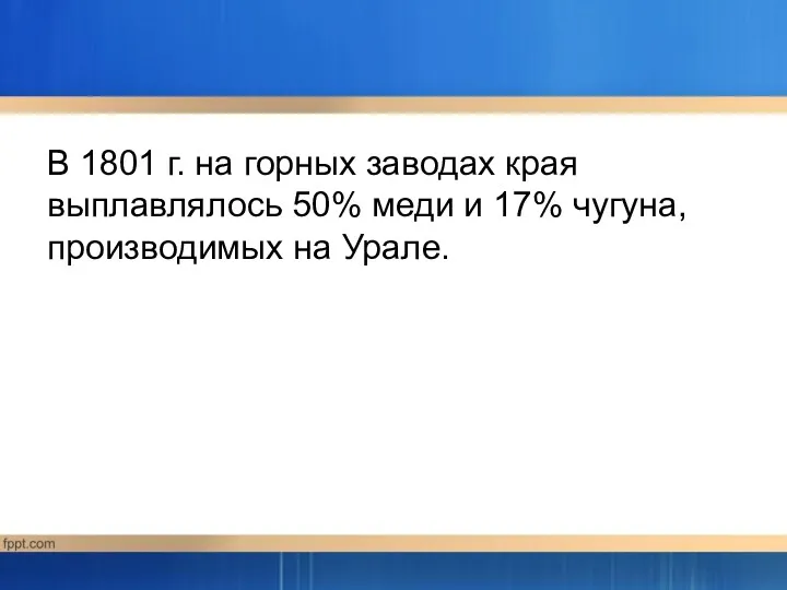 В 1801 г. на горных заводах края выплавлялось 50% меди и 17% чугуна, производимых на Урале.