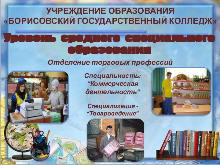 УЧРЕЖДЕНИЕ ОБРАЗОВАНИЯ «БОРИСОВСКИЙ ГОСУДАРСТВЕННЫЙ КОЛЛЕДЖ» Уровень среднего специального образования Отделение торговых профессий Специальность: