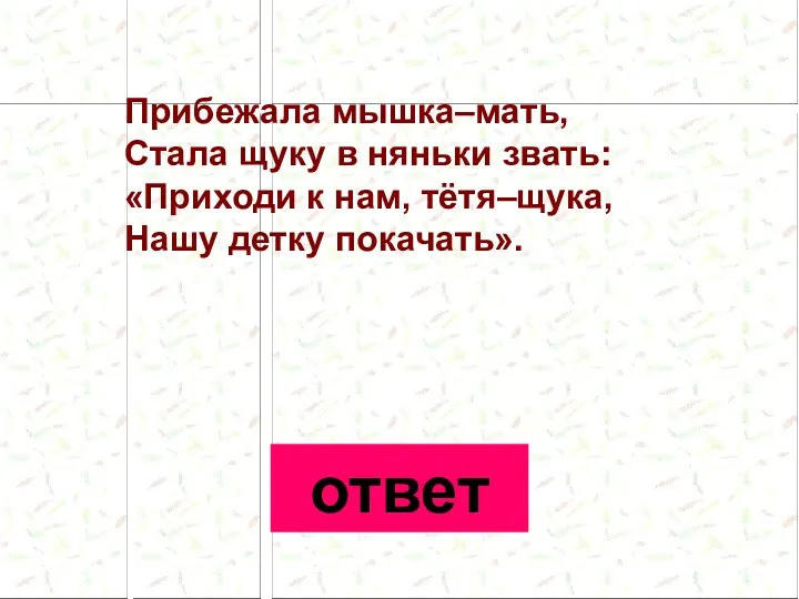 Прибежала мышка–мать, Стала щуку в няньки звать: «Приходи к нам, тётя–щука, Нашу детку покачать». ответ