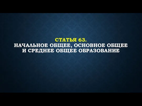 СТАТЬЯ 63. НАЧАЛЬНОЕ ОБЩЕЕ, ОСНОВНОЕ ОБЩЕЕ И СРЕДНЕЕ ОБЩЕЕ ОБРАЗОВАНИЕ