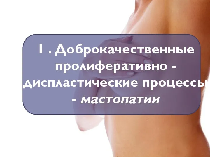 1 . Доброкачественные пролиферативно - диспластические процессы - мастопатии