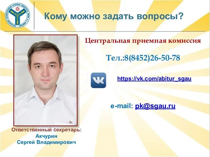 Кому можно задать вопросы? Центральная приемная комиссия Тел.:8(8452)26-50-78 Ответственный секретарь: Акчурин Сергей Владимирович https://vk.com/abitur_sgau e-mail: pk@sgau.ru