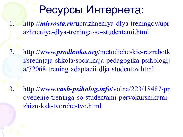 Ресурсы Интернета: http://mirrosta.ru/uprazhneniya-dlya-treningov/uprazhneniya-dlya-treninga-so-studentami.html http://www.prodlenka.org/metodicheskie-razrabotki/srednjaja-shkola/socialnaja-pedagogika-psihologija/72068-trening-adaptacii-dlja-studentov.html http://www.vash-psiholog.info/volna/223/18487-provedenie-treninga-so-studentami-pervokursnikami-zhizn-kak-tvorchestvo.html