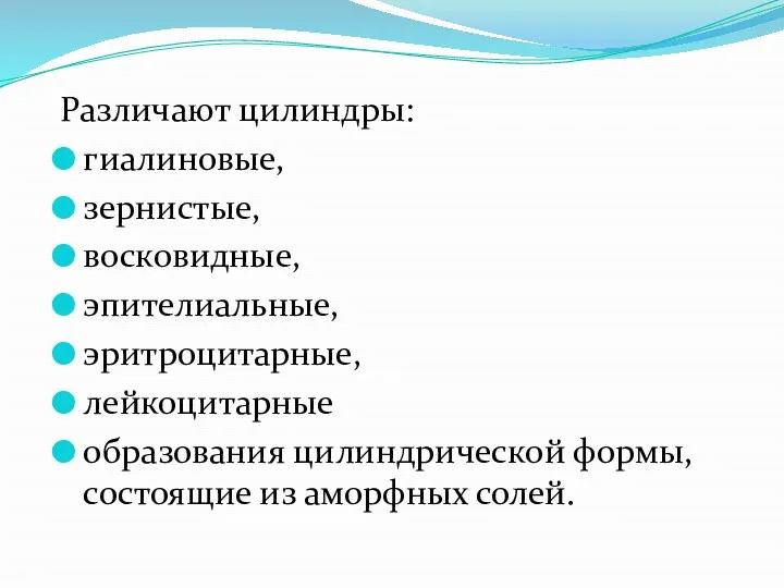 Различают цилиндры: гиалиновые, зернистые, восковидные, эпителиальные, эритроцитарные, лейкоцитарные образования цилиндрической формы, состоящие из аморфных солей.