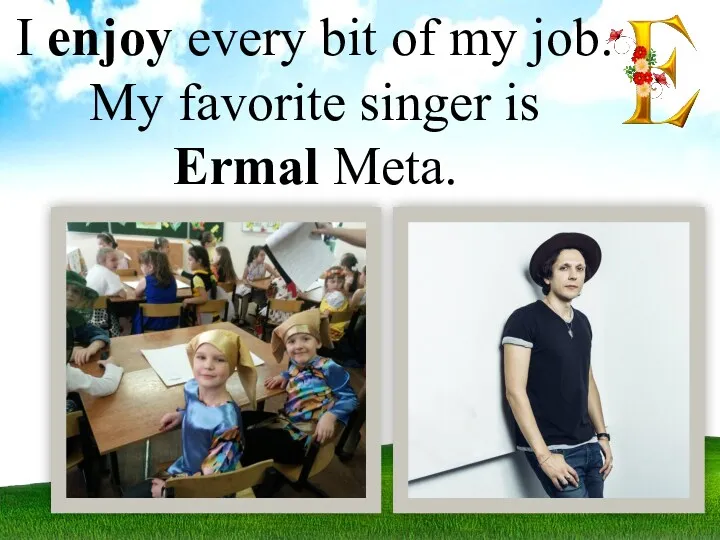 I enjoy every bit of my job. My favorite singer is Ermal Meta.