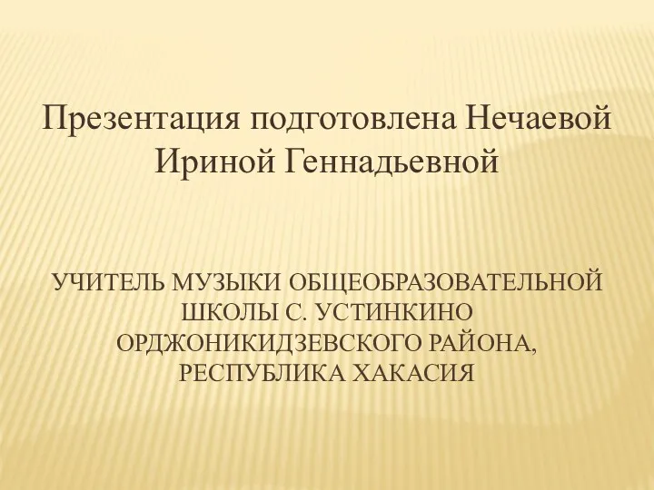 УЧИТЕЛЬ МУЗЫКИ ОБЩЕОБРАЗОВАТЕЛЬНОЙ ШКОЛЫ C. УСТИНКИНО ОРДЖОНИКИДЗЕВСКОГО РАЙОНА, РЕСПУБЛИКА ХАКАСИЯ Презентация подготовлена Нечаевой Ириной Геннадьевной