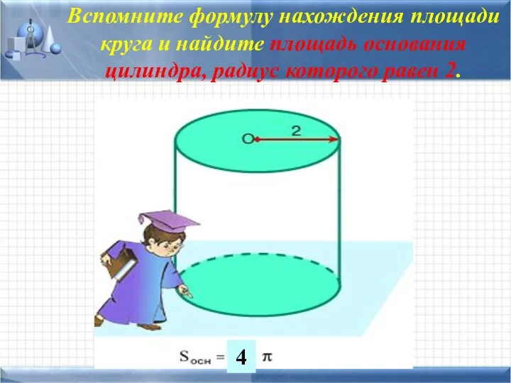 Вспомните формулу нахождения площади круга и найдите площадь основания цилиндра, радиус которого равен 2. 4