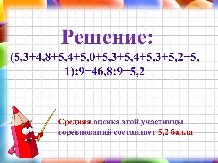 Решение: (5,3+4,8+5,4+5,0+5,3+5,4+5,3+5,2+5,1):9=46,8:9=5,2 Средняя оценка этой участницы соревнований составляет 5,2 балла