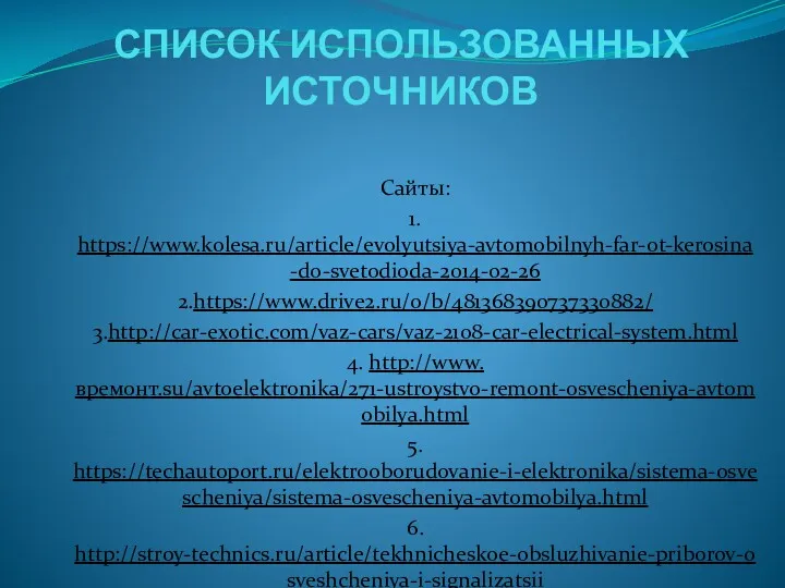 СПИСОК ИСПОЛЬЗОВАННЫХ ИСТОЧНИКОВ Сайты: 1. https://www.kolesa.ru/article/evolyutsiya-avtomobilnyh-far-ot-kerosina-do-svetodioda-2014-02-26 2.https://www.drive2.ru/o/b/481368390737330882/ 3.http://car-exotic.com/vaz-cars/vaz-2108-car-electrical-system.html 4. http://www.времонт.su/avtoelektronika/271-ustroystvo-remont-osvescheniya-avtomobilya.html 5. https://techautoport.ru/elektrooborudovanie-i-elektronika/sistema-osvescheniya/sistema-osvescheniya-avtomobilya.html 6. http://stroy-technics.ru/article/tekhnicheskoe-obsluzhivanie-priborov-osveshcheniya-i-signalizatsii