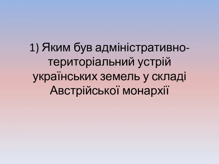 1) Яким був адміністративно-територіальний устрій українських земель у складі Австрійської монархії