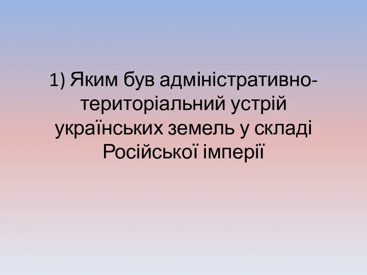 1) Яким був адміністративно-територіальний устрій українських земель у складі Російської імперії