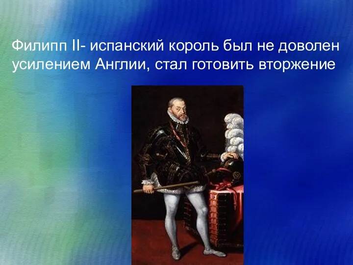 Филипп II- испанский король был не доволен усилением Англии, стал готовить вторжение