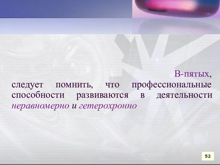 В-пятых, следует помнить, что профессиональные способности развиваются в деятельности неравномерно и гетерохронно 52