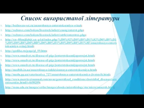 Список використаної літератури http://bethoven-vet.ru/anaerobnaya-enterotoksemiya-svinei; http://webmvc.com/bolezn/livestock/infect/young/enterot.php; http://webmvc.com/bolezn/livestock/infect/cattle/enterotox.php; http://xn--80anjiiabjt.xn--p1ai/index.php/%D0%92%D0%B5%D1%82%D0%B5%D1%80%D0%B8%D0%BD%D0%B0%D1%80%D0%B8%D1%8F/anaerobnaya-enterotoksemiya-svinej.html; http://geolike.ru/page/gl_59.htm; http://www.omedvet.ru/disease-of-pigs/jenterotoksemijaporosjat.html; http://www.omedvet.ru/disease-of-pigs/jenterotoksemijaporosjat.html; http://www.omedvet.ru/disease-of-pigs/jenterotoksemijaporosjat.html; http://medbib.in.ua/anaerobnaya-infektsionnaya-enterotoksemiya.html; http://medu.pp.ua/veterinariya_727/anaerobnaya-enterotoksemiya-jivotnyih.html; http://www.merckvetmanual.com/mvm/generalized_conditions/clostridial_diseases/enterotoxemias.html#v4690209; http://nsau.edu.ru/images/vetfac/images/ebooks/microbiology/stu/micro/anaerob.htm;