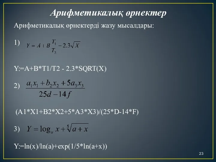 Арифметикалық өрнектерді жазу мысалдары: 1) Y:=A+B*T1/T2 - 2.3*SQRT(X) 2) (A1*X1+B2*X2+5*A3*X3)/(25*D-14*F) 3) Y:=ln(x)/ln(a)+exp(1/5*ln(a+x)) Арифметикалық өрнектер