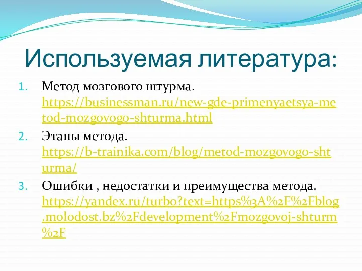 Используемая литература: Метод мозгового штурма. https://businessman.ru/new-gde-primenyaetsya-metod-mozgovogo-shturma.html Этапы метода. https://b-trainika.com/blog/metod-mozgovogo-shturma/ Ошибки , недостатки и преимущества метода. https://yandex.ru/turbo?text=https%3A%2F%2Fblog.molodost.bz%2Fdevelopment%2Fmozgovoj-shturm%2F