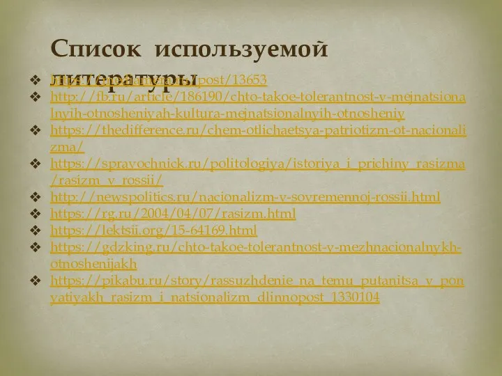 Список используемой литературы https://mediamera.ru/post/13653 http://fb.ru/article/186190/chto-takoe-tolerantnost-v-mejnatsionalnyih-otnosheniyah-kultura-mejnatsionalnyih-otnosheniy https://thedifference.ru/chem-otlichaetsya-patriotizm-ot-nacionalizma/ https://spravochnick.ru/politologiya/istoriya_i_prichiny_rasizma/rasizm_v_rossii/ http://newspolitics.ru/nacionalizm-v-sovremennoj-rossii.html https://rg.ru/2004/04/07/rasizm.html https://lektsii.org/15-64169.html https://gdzking.ru/chto-takoe-tolerantnost-v-mezhnacionalnykh-otnoshenijakh https://pikabu.ru/story/rassuzhdenie_na_temu_putanitsa_v_ponyatiyakh_rasizm_i_natsionalizm_dlinnopost_1330104