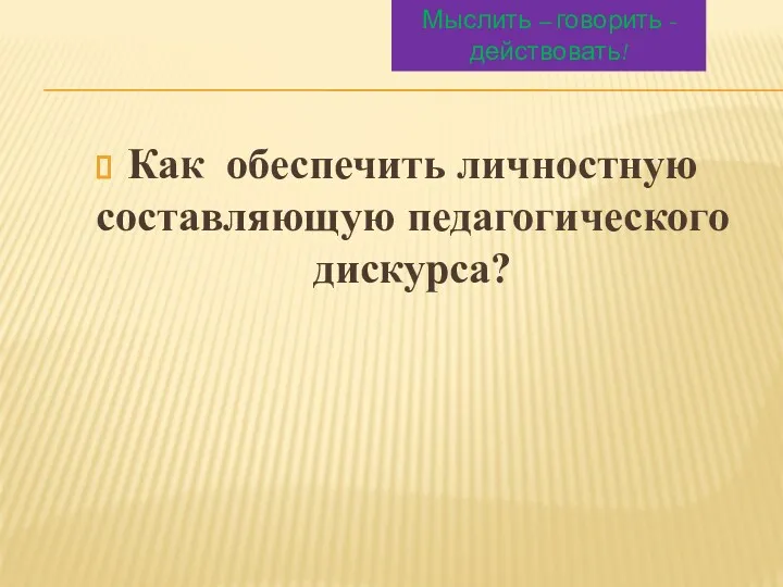 Как обеспечить личностную составляющую педагогического дискурса? Мыслить – говорить -действовать!