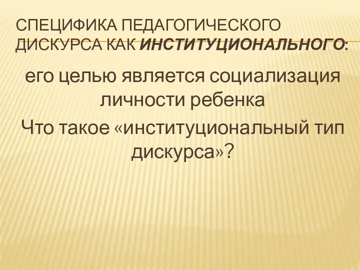 СПЕЦИФИКА ПЕДАГОГИЧЕСКОГО ДИСКУРСА КАК ИНСТИТУЦИОНАЛЬНОГО: его целью является социализация личности ребенка Что такое «институциональный тип дискурса»?