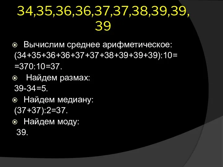 34,35,36,36,37,37,38,39,39,39 Вычислим среднее арифметическое: (34+35+36+36+37+37+38+39+39+39):10= =370:10=37. Найдем размах: 39-34=5. Найдем медиану: (37+37):2=37. Найдем моду: 39.