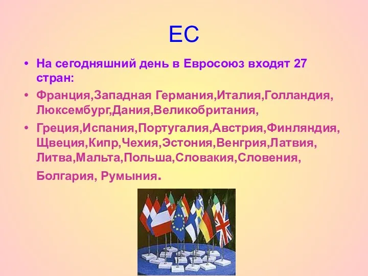 ЕС На сегодняшний день в Евросоюз входят 27 стран: Франция,Западная Германия,Италия,Голландия,Люксембург,Дания,Великобритания, Греция,Испания,Португалия,Австрия,Финляндия,Щвеция,Кипр,Чехия,Эстония,Венгрия,Латвия,Литва,Мальта,Польша,Словакия,Словения,Болгария, Румыния.