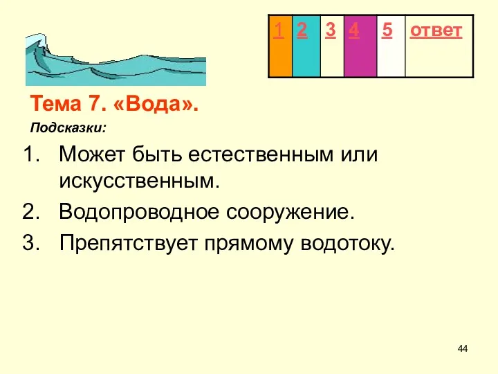 Тема 7. «Вода». Подсказки: Может быть естественным или искусственным. Водопроводное сооружение. Препятствует прямому водотоку.