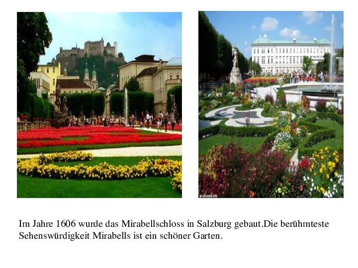 Im Jahre 1606 wurde das Mirabellschloss in Salzburg gebaut.Die berühmteste Sehenswürdigkeit Mirabells ist ein schöner Garten.