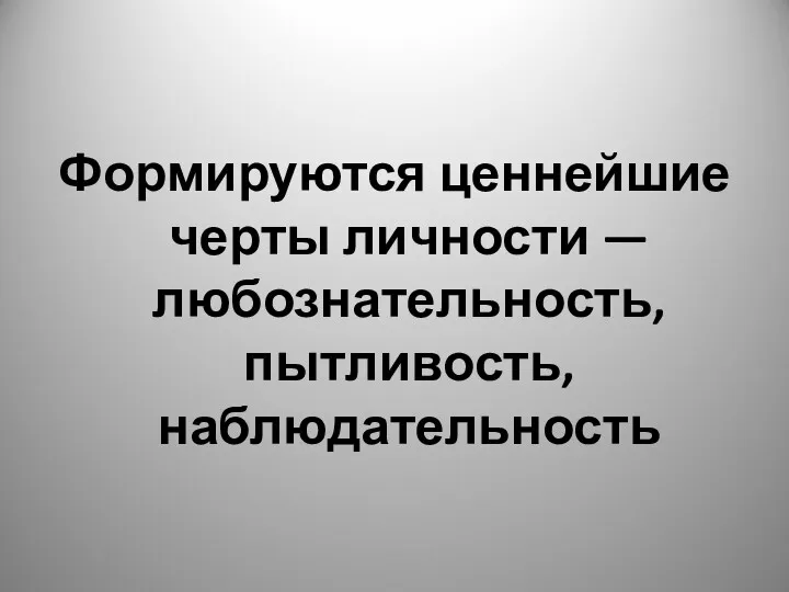 Формируются ценнейшие черты личности — любознательность, пытливость, наблюдательность