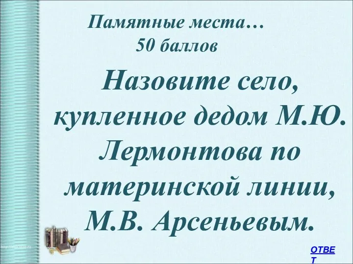 Памятные места… 50 баллов Назовите село, купленное дедом М.Ю. Лермонтова по материнской линии, М.В. Арсеньевым. ОТВЕТ