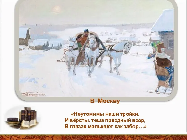 В Москву «Неутомимы наши тройки, И вёрсты, теша праздный взор, В глазах мелькают как забор…»