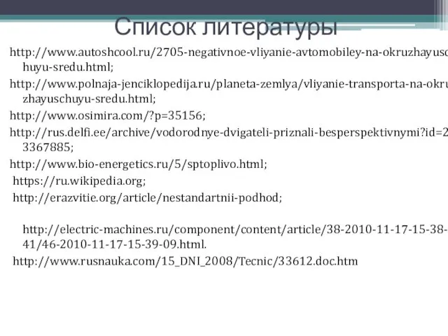 Список литературы http://www.autoshcool.ru/2705-negativnoe-vliyanie-avtomobiley-na-okruzhayuschuyu-sredu.html; http://www.polnaja-jenciklopedija.ru/planeta-zemlya/vliyanie-transporta-na-okruzhayuschuyu-sredu.html; http://www.osimira.com/?p=35156; http://rus.delfi.ee/archive/vodorodnye-dvigateli-priznali-besperspektivnymi?id=23367885; http://www.bio-energetics.ru/5/sptoplivo.html; https://ru.wikipedia.org; http://erazvitie.org/article/nestandartnii-podhod; http://electric-machines.ru/component/content/article/38-2010-11-17-15-38-41/46-2010-11-17-15-39-09.html. http://www.rusnauka.com/15_DNI_2008/Tecnic/33612.doc.htm