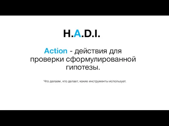 H.A.D.I. Action - действия для проверки сформулированной гипотезы. Что делаем, кто делает, какие инструменты использует.