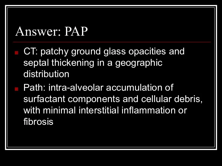 Answer: PAP CT: patchy ground glass opacities and septal thickening in a geographic
