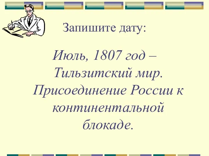 Запишите дату: Июль, 1807 год – Тильзитский мир. Присоединение России к континентальной блокаде.