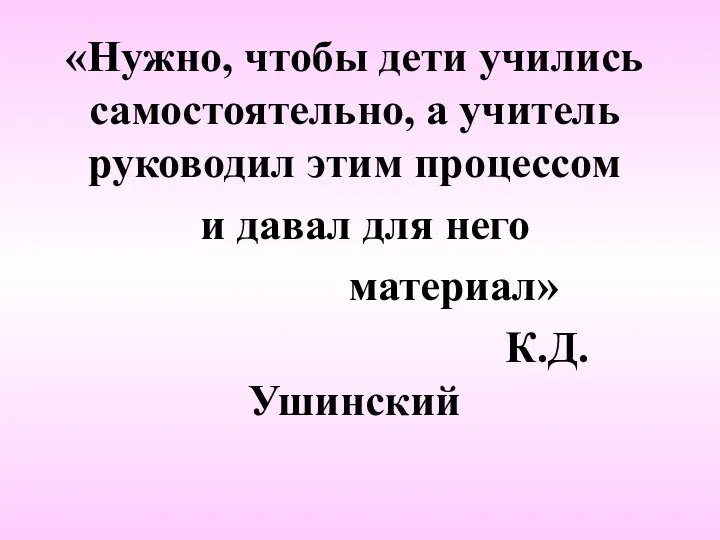 «Нужно, чтобы дети учились самостоятельно, а учитель руководил этим процессом и давал для него материал» К.Д.Ушинский