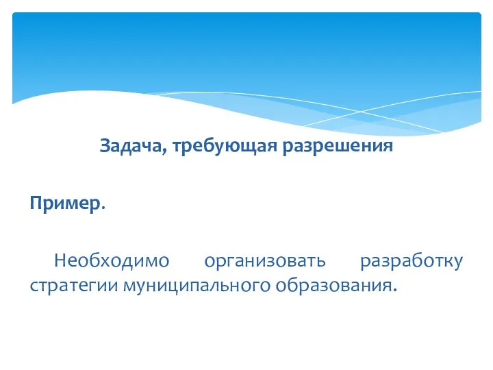 Задача, требующая разрешения Пример. Необходимо организовать разработку стратегии муниципального образования.