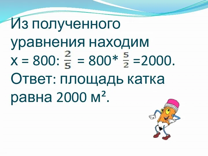 Из полученного уравнения находим х = 800: = 800* =2000. Ответ: площадь катка равна 2000 м².