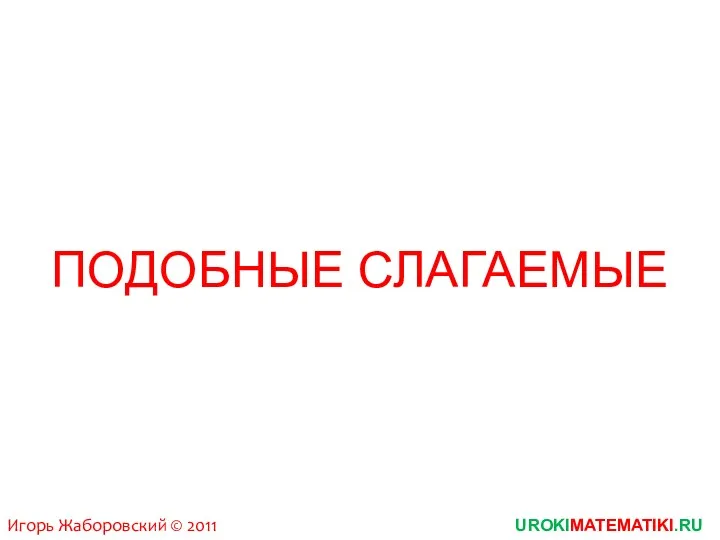 UROKIMATEMATIKI.RU Игорь Жаборовский © 2011 ПОДОБНЫЕ СЛАГАЕМЫЕ