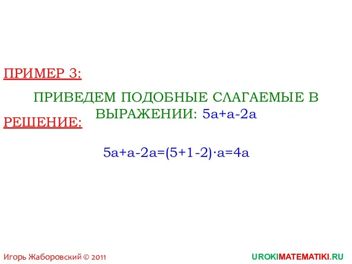 Игорь Жаборовский © 2011 UROKIMATEMATIKI.RU ПРИМЕР 3: ПРИВЕДЕМ ПОДОБНЫЕ СЛАГАЕМЫЕ В ВЫРАЖЕНИИ: 5a+a-2a РЕШЕНИЕ: 5a+a-2a=(5+1-2)∙a=4a