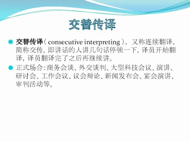 交替传译 交替传译（ consecutive interpreting ）， 又称连续翻译，简称交传。即讲话的人讲几句话停顿一下，译员开始翻译，译员翻译完了之后再继续讲。 正式场合：商务会谈、外交谈判、大型科技会议、演讲、研讨会、工作会议、议会辩论、新闻发布会、宴会演讲、审判活动等。