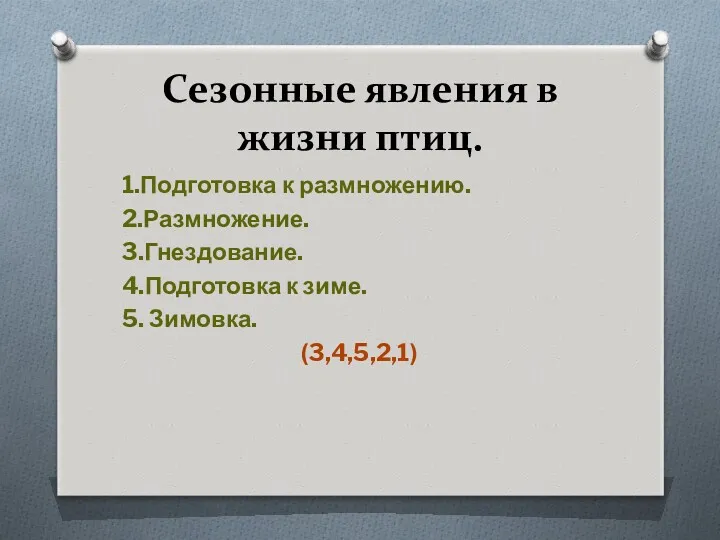 Сезонные явления в жизни птиц. 1.Подготовка к размножению. 2.Размножение. 3.Гнездование. 4.Подготовка к зиме. 5. Зимовка. (3,4,5,2,1)