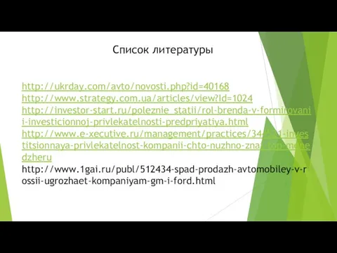 Список литературы http://ukrday.com/avto/novosti.php?id=40168 http://www.strategy.com.ua/articles/view?Id=1024 http://investor-start.ru/poleznie_statii/rol-brenda-v-formirovanii-investicionnoj-privlekatelnosti-predpriyatiya.html http://www.e-xecutive.ru/management/practices/344521-investitsionnaya-privlekatelnost-kompanii-chto-nuzhno-znat-top-menedzheru http://www.1gai.ru/publ/512434-spad-prodazh-avtomobiley-v-rossii-ugrozhaet-kompaniyam-gm-i-ford.html